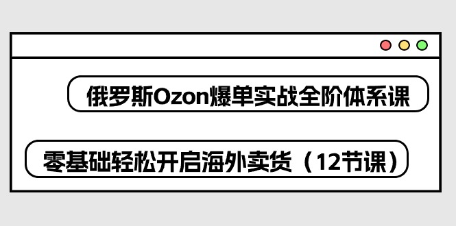 俄罗斯 Ozon-爆单实战全阶体系课，零基础轻松开启海外卖货（12节课） 网赚 第1张