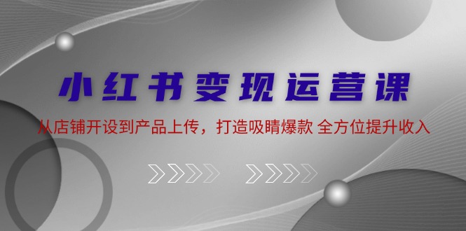 小红书变现运营课：从店铺开设到产品上传，打造吸睛爆款 全方位提升收入